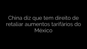 ​China diz que tem direito de retaliar aumentos tarifários do México 